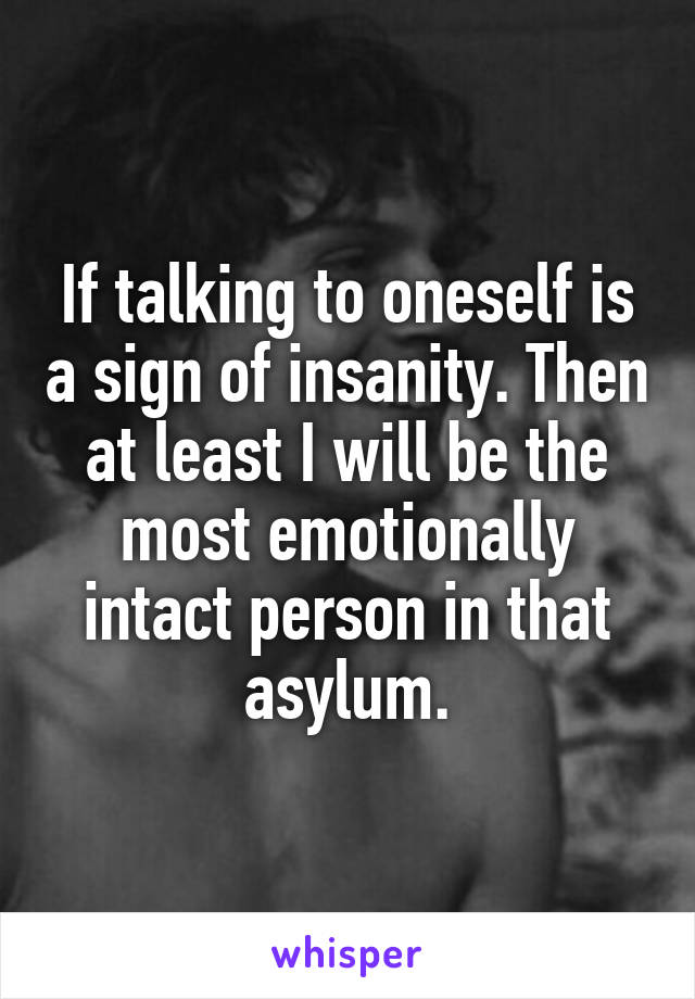 If talking to oneself is a sign of insanity. Then at least I will be the most emotionally intact person in that asylum.