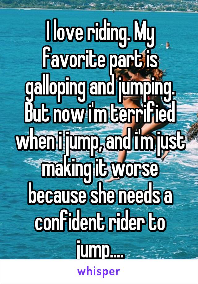 I love riding. My favorite part is galloping and jumping. But now i'm terrified when i jump, and i'm just making it worse because she needs a confident rider to jump....