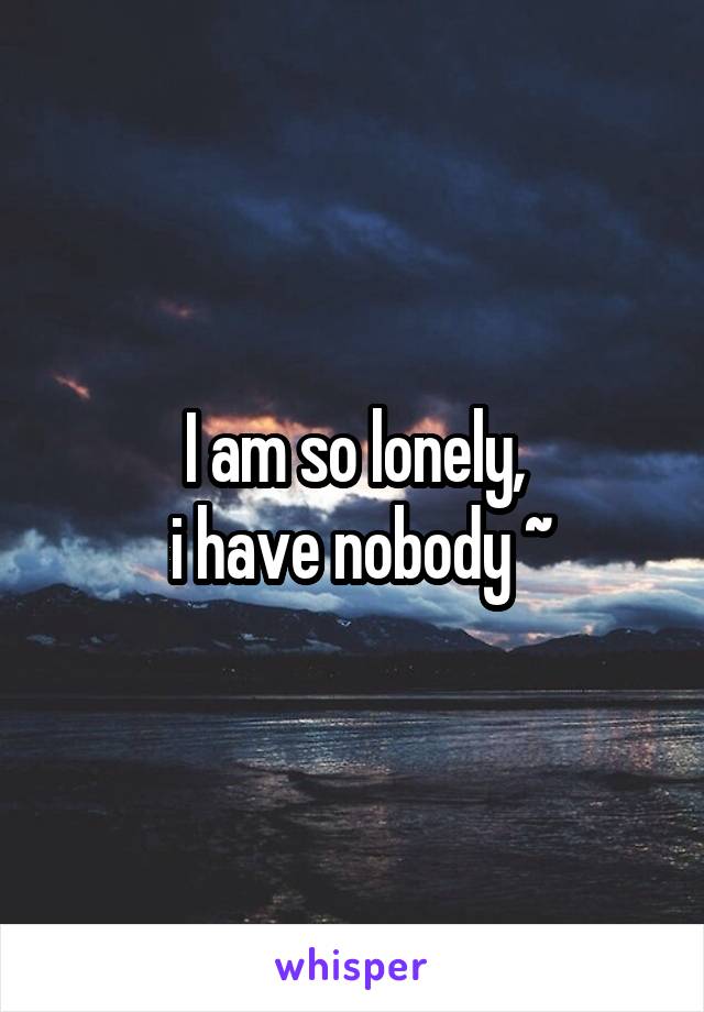 I am so lonely,
 i have nobody ~