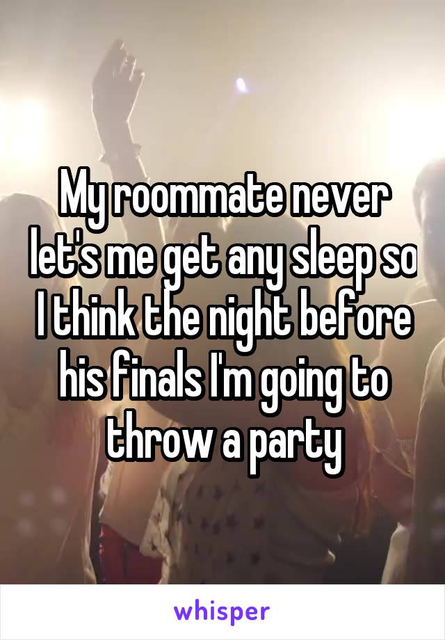 My roommate never let's me get any sleep so I think the night before his finals I'm going to throw a party