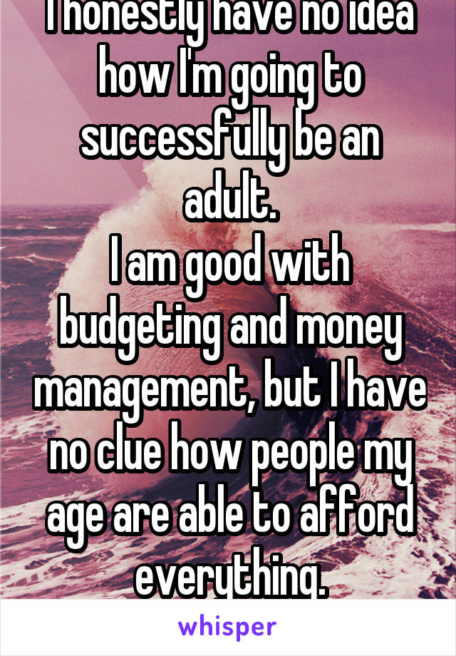 I honestly have no idea how I'm going to successfully be an adult.
I am good with budgeting and money management, but I have no clue how people my age are able to afford everything.
How do ends meet?