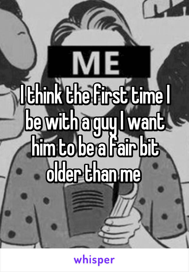 I think the first time I be with a guy I want him to be a fair bit older than me 
