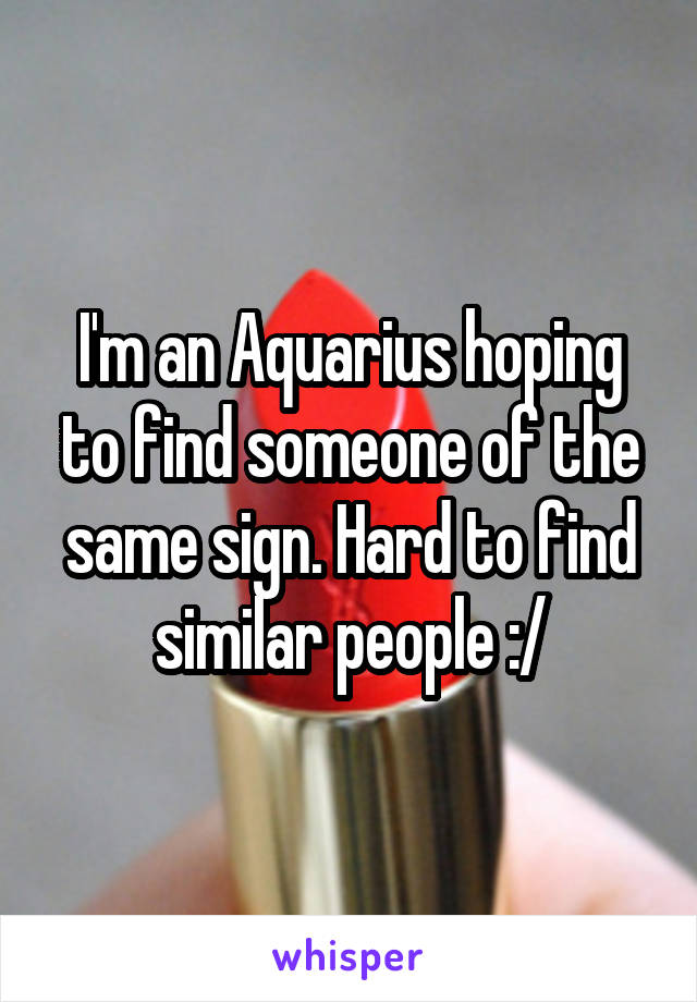 I'm an Aquarius hoping to find someone of the same sign. Hard to find similar people :/