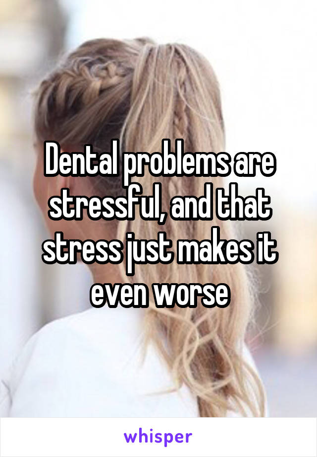 Dental problems are stressful, and that stress just makes it even worse