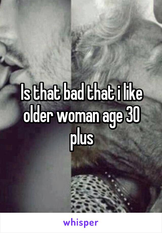 Is that bad that i like older woman age 30 plus
