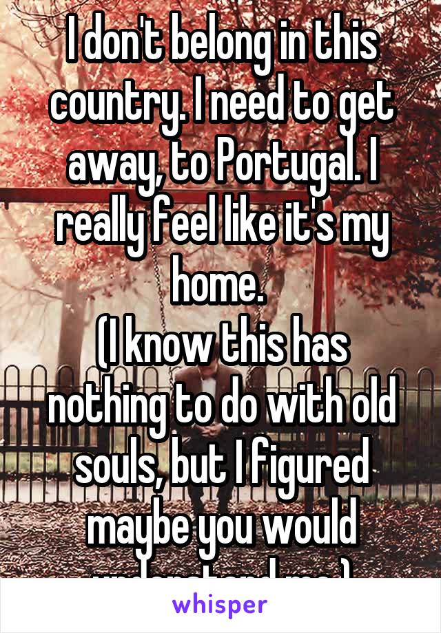 I don't belong in this country. I need to get away, to Portugal. I really feel like it's my home. 
(I know this has nothing to do with old souls, but I figured maybe you would understand me.)