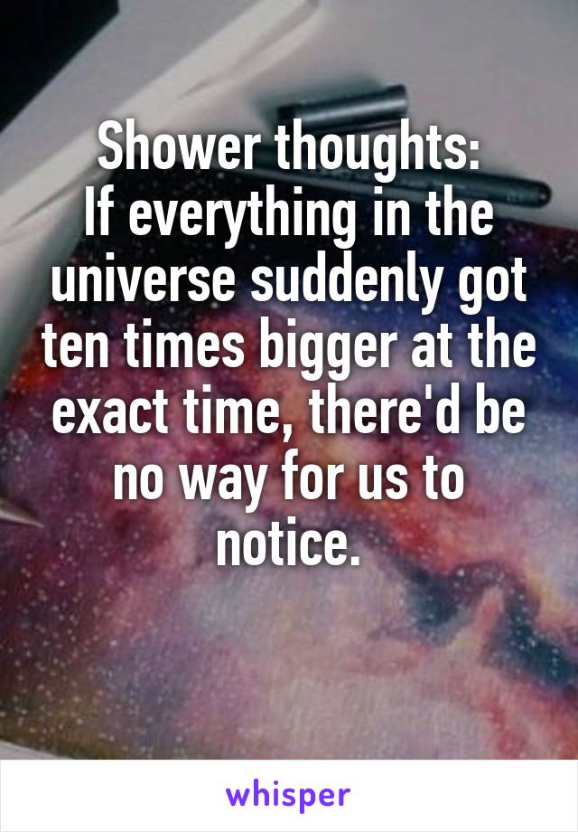 Shower thoughts:
If everything in the universe suddenly got ten times bigger at the exact time, there'd be no way for us to notice.

