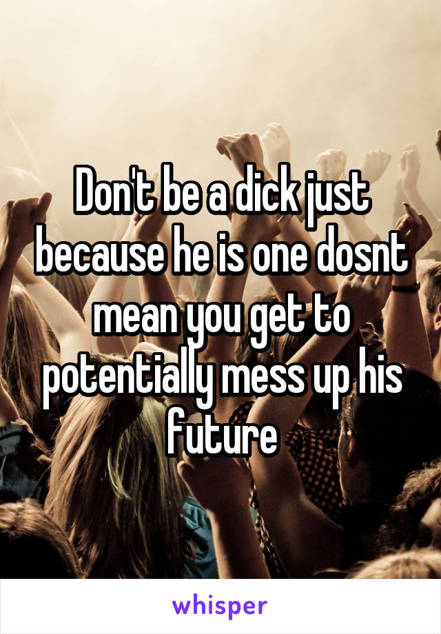 Don't be a dick just because he is one dosnt mean you get to potentially mess up his future
