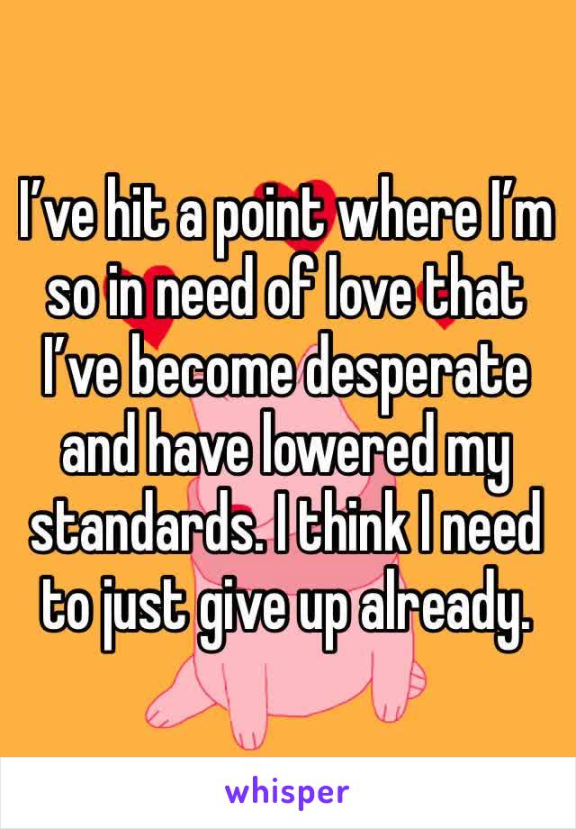 I’ve hit a point where I’m so in need of love that I’ve become desperate and have lowered my standards. I think I need to just give up already. 