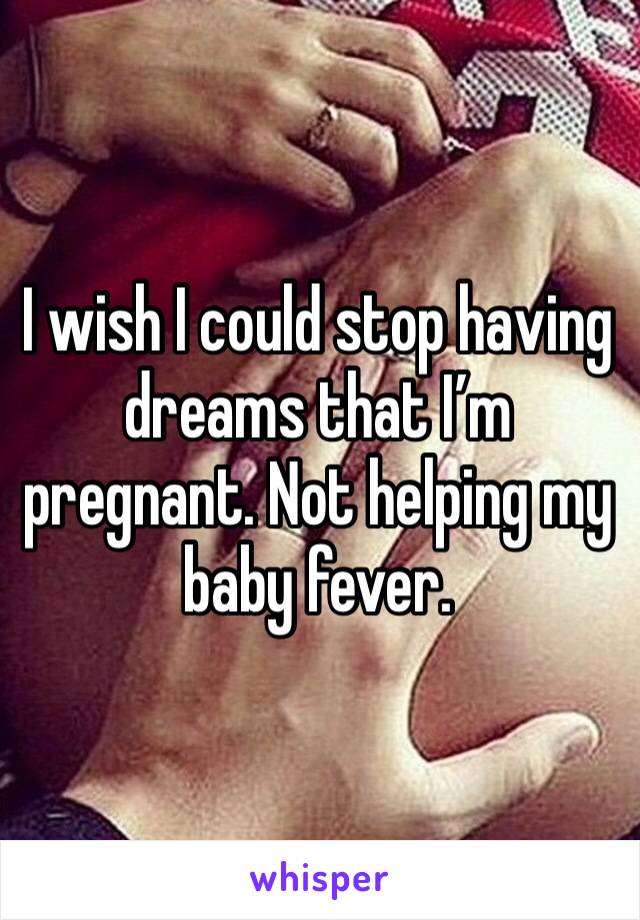 I wish I could stop having dreams that I’m pregnant. Not helping my baby fever. 