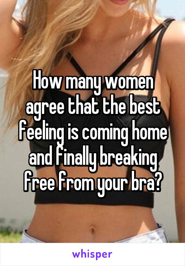 How many women agree that the best feeling is coming home and finally breaking free from your bra?