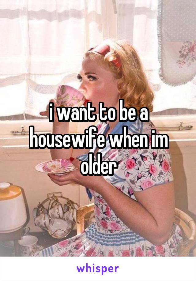 i want to be a housewife when im older