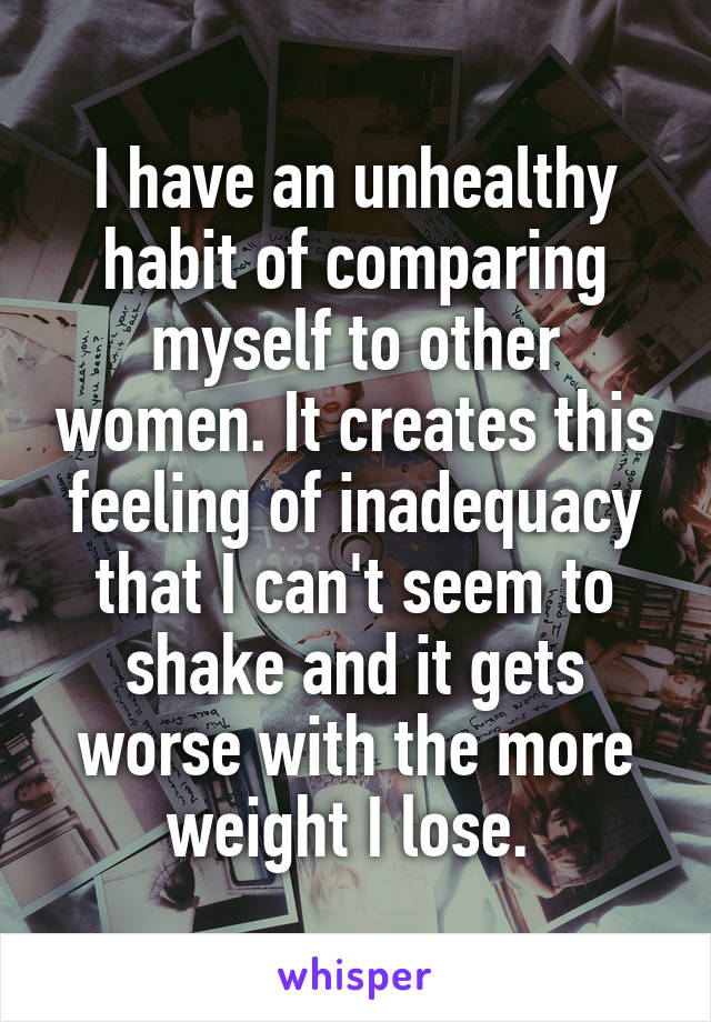 I have an unhealthy habit of comparing myself to other women. It creates this feeling of inadequacy that I can't seem to shake and it gets worse with the more weight I lose. 