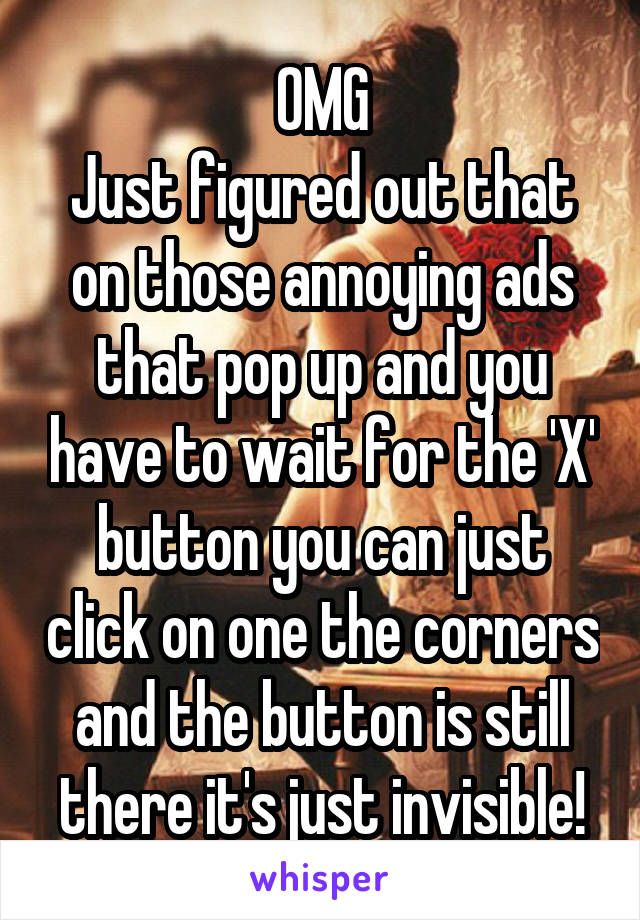 OMG
Just figured out that on those annoying ads that pop up and you have to wait for the 'X' button you can just click on one the corners and the button is still there it's just invisible!