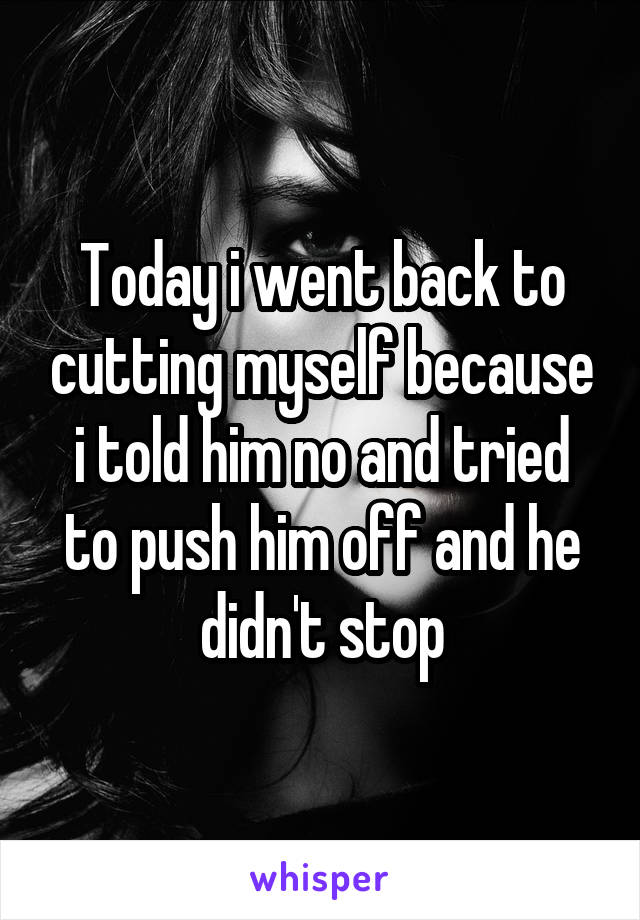 Today i went back to cutting myself because i told him no and tried to push him off and he didn't stop
