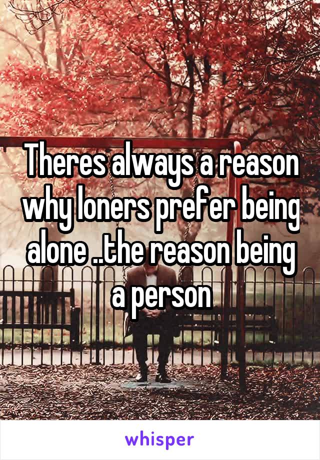 Theres always a reason why loners prefer being alone ..the reason being a person