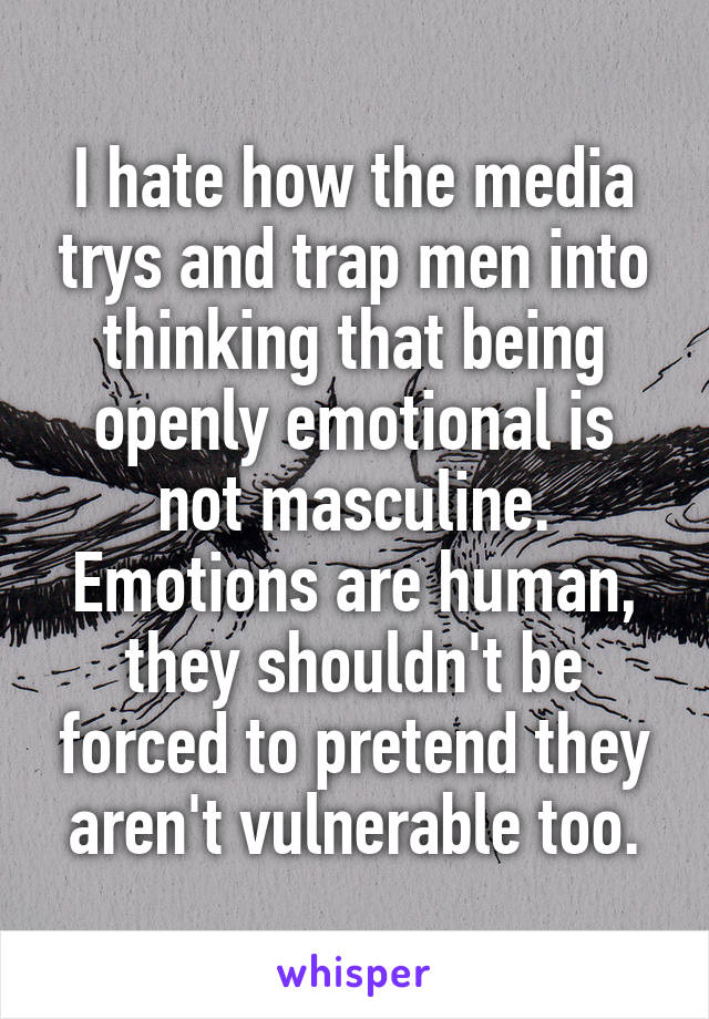 I hate how the media trys and trap men into thinking that being openly emotional is not masculine. Emotions are human, they shouldn't be forced to pretend they aren't vulnerable too.