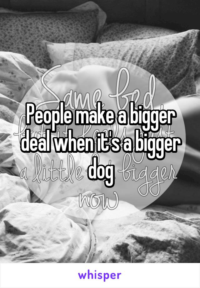People make a bigger deal when it's a bigger dog