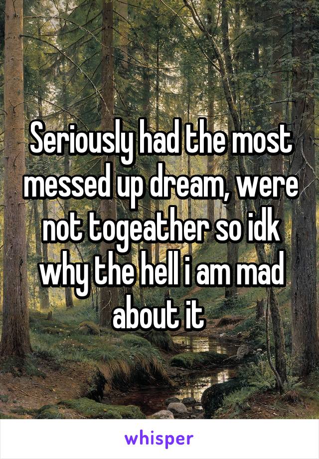 Seriously had the most messed up dream, were not togeather so idk why the hell i am mad about it 