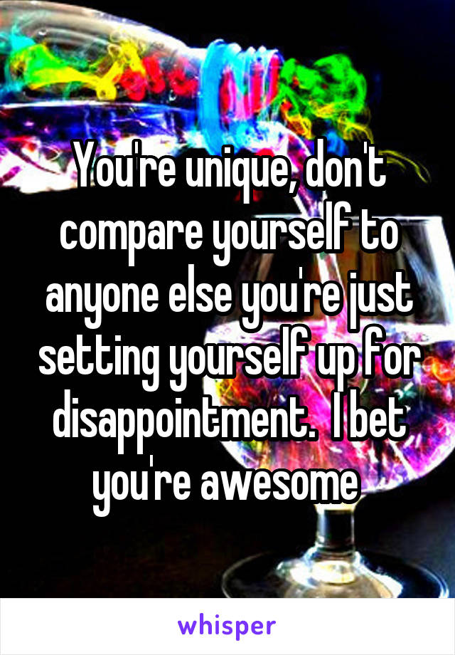 You're unique, don't compare yourself to anyone else you're just setting yourself up for disappointment.  I bet you're awesome 