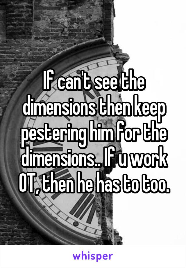 If can't see the dimensions then keep pestering him for the dimensions.. If u work OT, then he has to too.