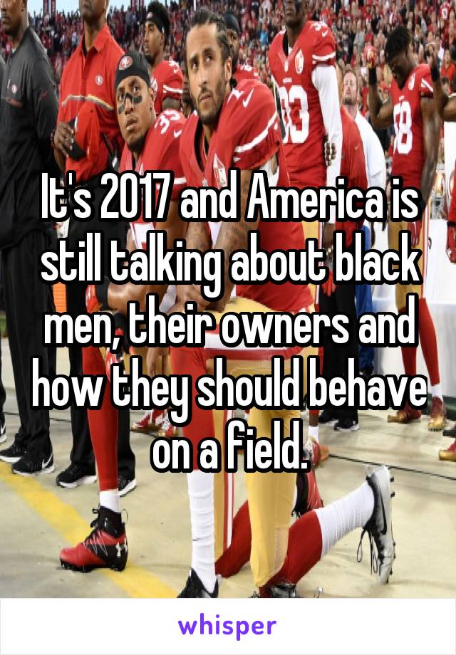 It's 2017 and America is still talking about black men, their owners and how they should behave on a field.