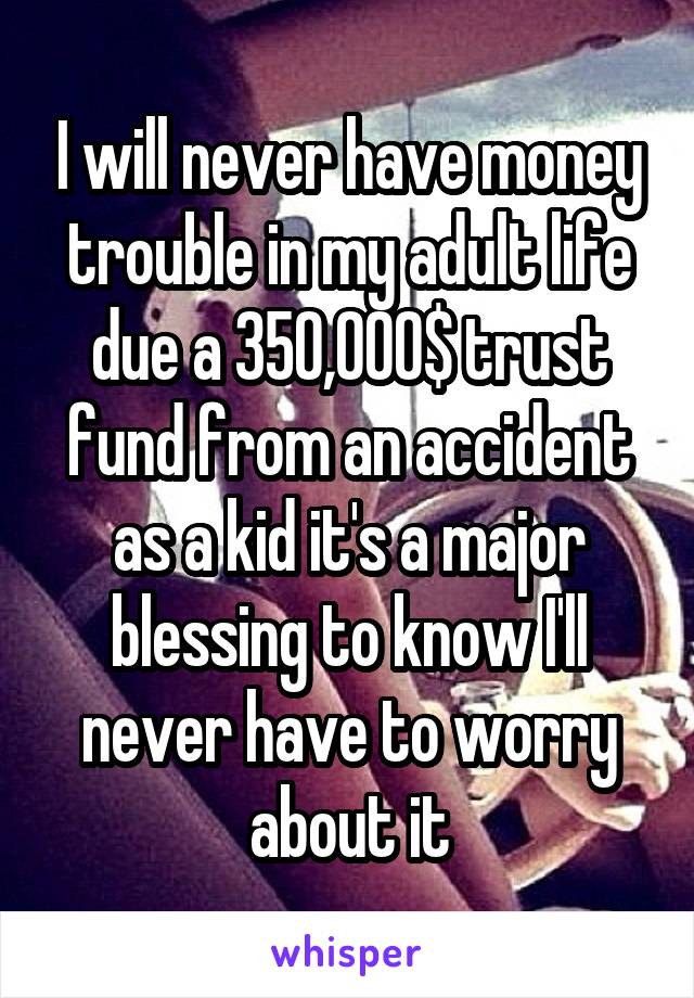 I will never have money trouble in my adult life due a 350,000$ trust fund from an accident as a kid it's a major blessing to know I'll never have to worry about it