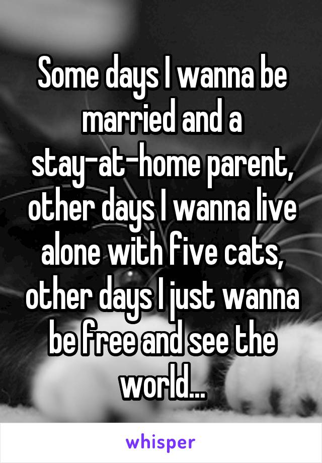 Some days I wanna be married and a stay-at-home parent, other days I wanna live alone with five cats, other days I just wanna be free and see the world...