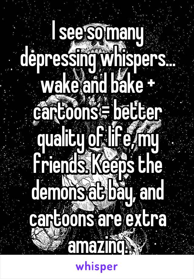 I see so many depressing whispers... wake and bake + cartoons = better quality of life, my friends. Keeps the demons at bay, and cartoons are extra amazing.