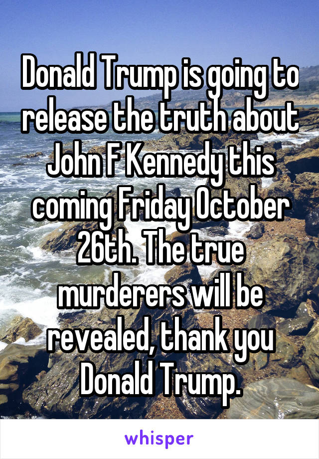 Donald Trump is going to release the truth about John F Kennedy this coming Friday October 26th. The true murderers will be revealed, thank you Donald Trump.