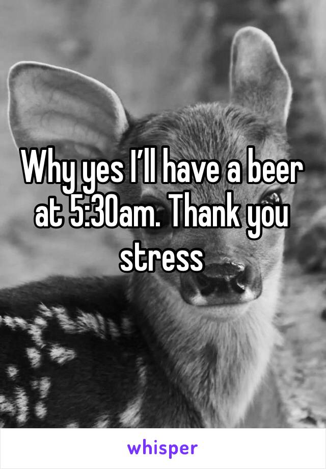Why yes I’ll have a beer at 5:30am. Thank you stress