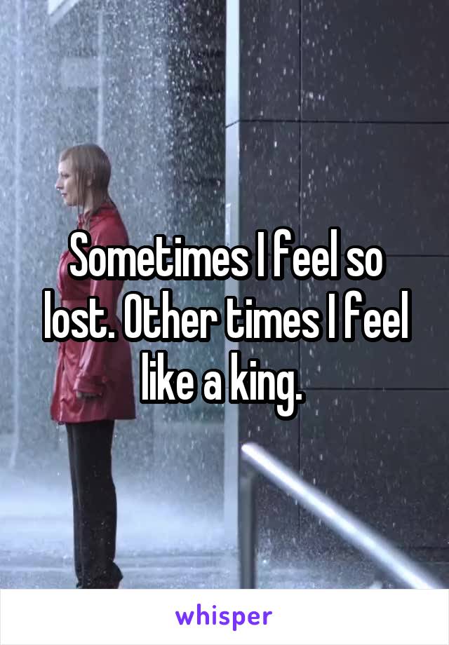 Sometimes I feel so lost. Other times I feel like a king. 