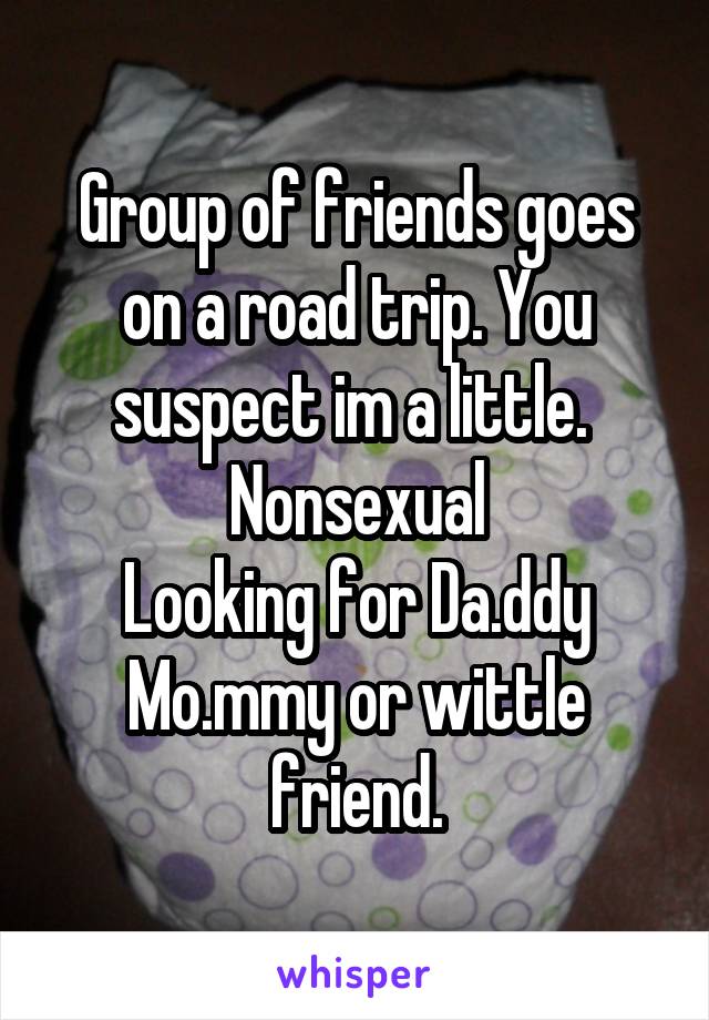 Group of friends goes on a road trip. You suspect im a little. 
Nonsexual
Looking for Da.ddy Mo.mmy or wittle friend.