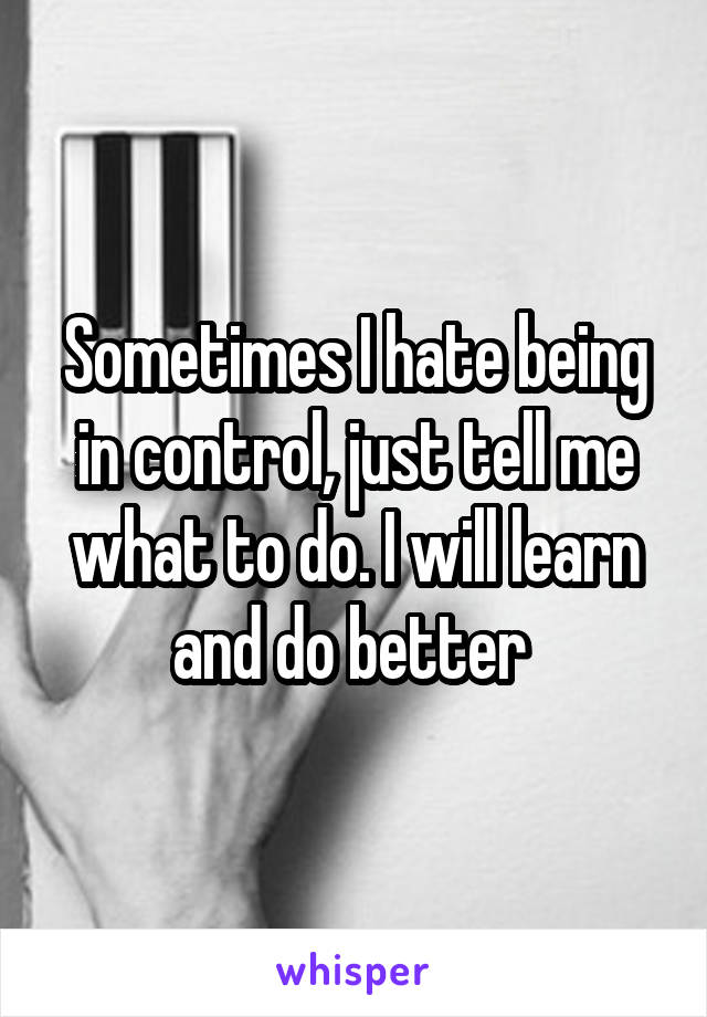 Sometimes I hate being in control, just tell me what to do. I will learn and do better 