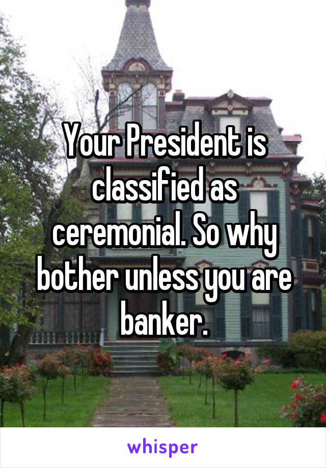 Your President is classified as ceremonial. So why bother unless you are banker.
