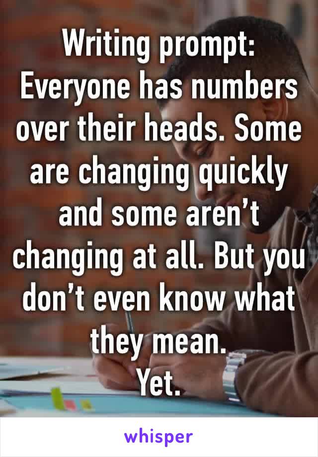 Writing prompt:
Everyone has numbers over their heads. Some are changing quickly and some aren’t changing at all. But you don’t even know what they mean.
Yet.