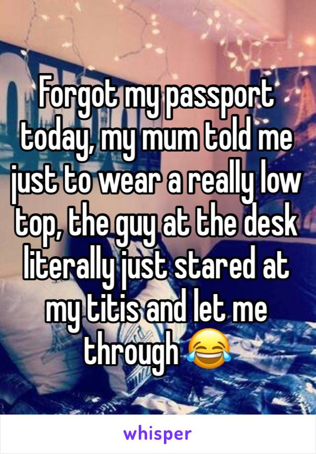 Forgot my passport today, my mum told me just to wear a really low top, the guy at the desk literally just stared at my titis and let me through 😂
