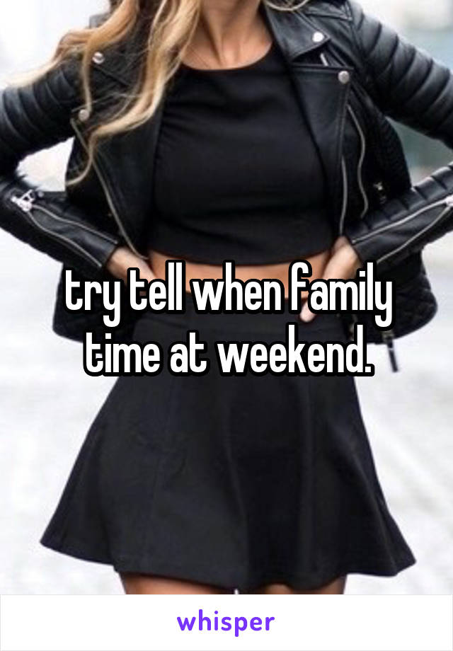 try tell when family time at weekend.