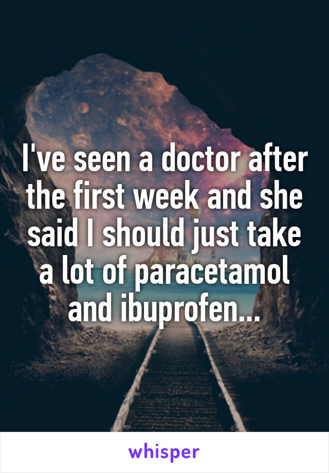 I've seen a doctor after the first week and she said I should just take a lot of paracetamol and ibuprofen...