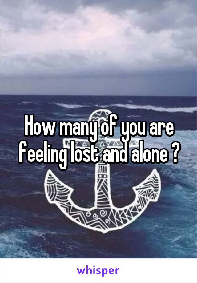 How many of you are feeling lost and alone ?