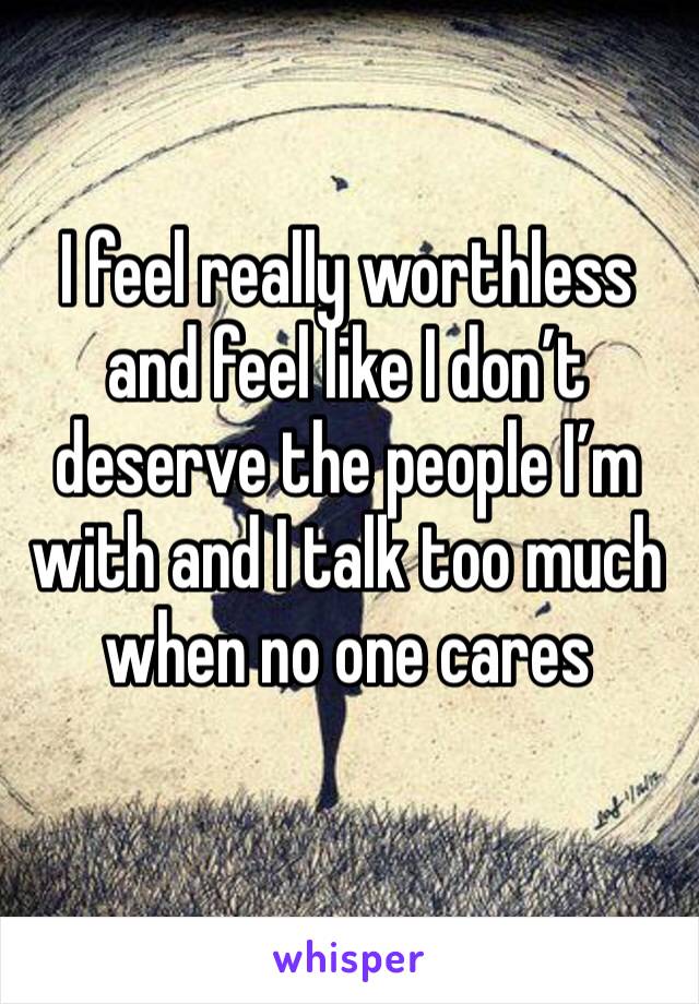 I feel really worthless and feel like I don’t deserve the people I’m with and I talk too much when no one cares