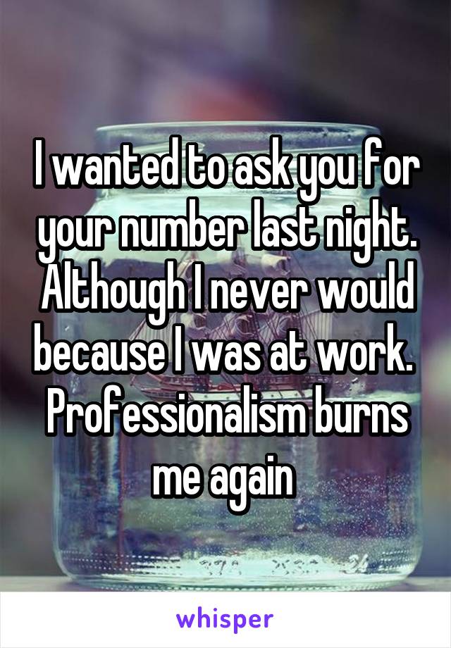 I wanted to ask you for your number last night. Although I never would because I was at work. 
Professionalism burns me again 