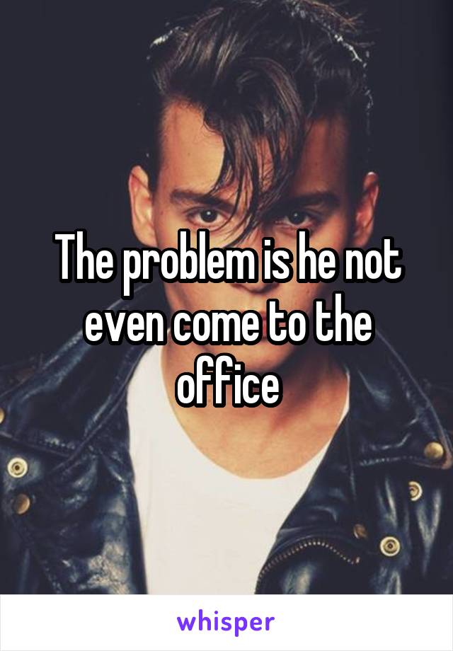 The problem is he not even come to the office