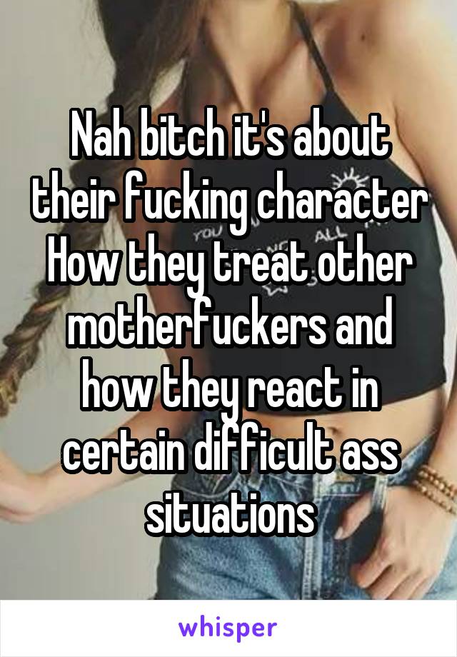 Nah bitch it's about their fucking character
How they treat other motherfuckers and how they react in certain difficult ass situations