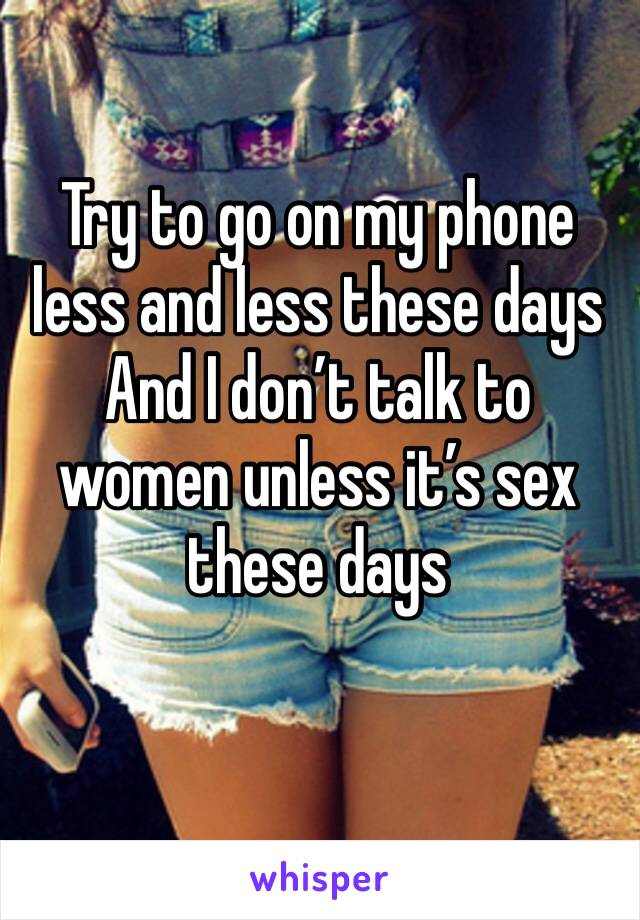 Try to go on my phone less and less these days 
And I don’t talk to women unless it’s sex these days 