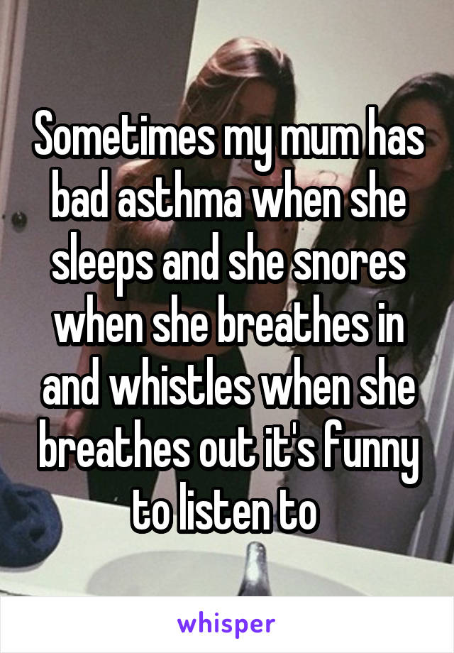 Sometimes my mum has bad asthma when she sleeps and she snores when she breathes in and whistles when she breathes out it's funny to listen to 