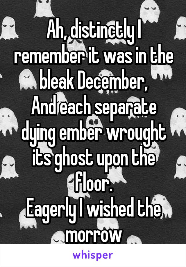 Ah, distinctly I remember it was in the bleak December,
And each separate dying ember wrought its ghost upon the floor.
Eagerly I wished the morrow