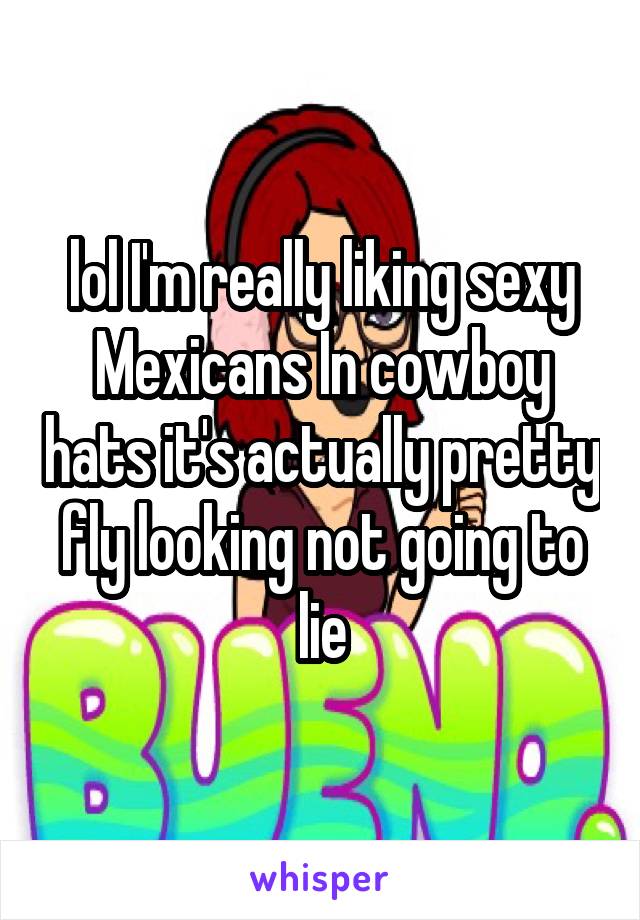 lol I'm really liking sexy Mexicans In cowboy hats it's actually pretty fly looking not going to lie