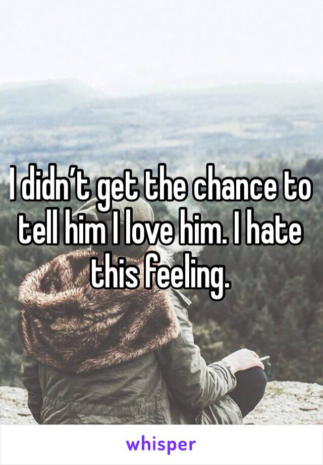 I didn’t get the chance to tell him I love him. I hate this feeling. 