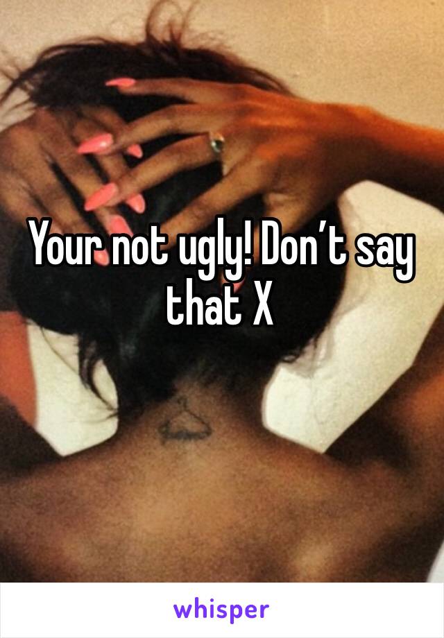 Your not ugly! Don’t say that X